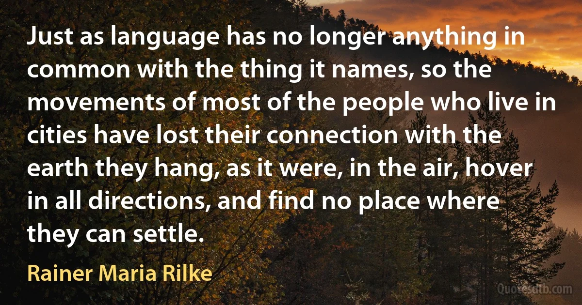 Just as language has no longer anything in common with the thing it names, so the movements of most of the people who live in cities have lost their connection with the earth they hang, as it were, in the air, hover in all directions, and find no place where they can settle. (Rainer Maria Rilke)