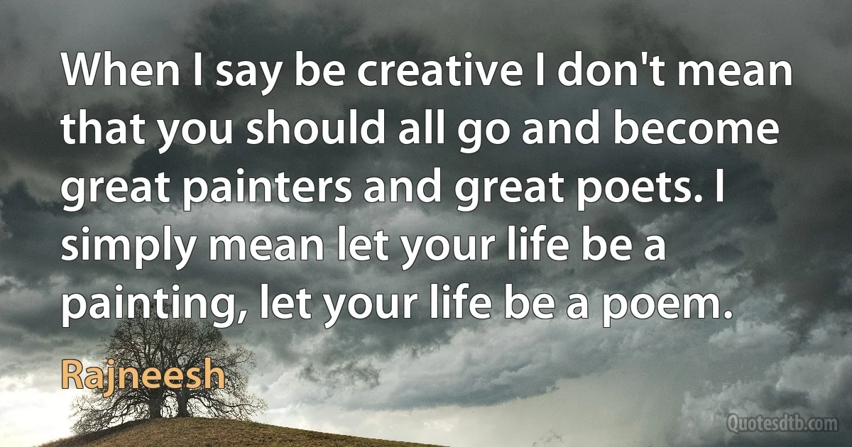 When I say be creative I don't mean that you should all go and become great painters and great poets. I simply mean let your life be a painting, let your life be a poem. (Rajneesh)