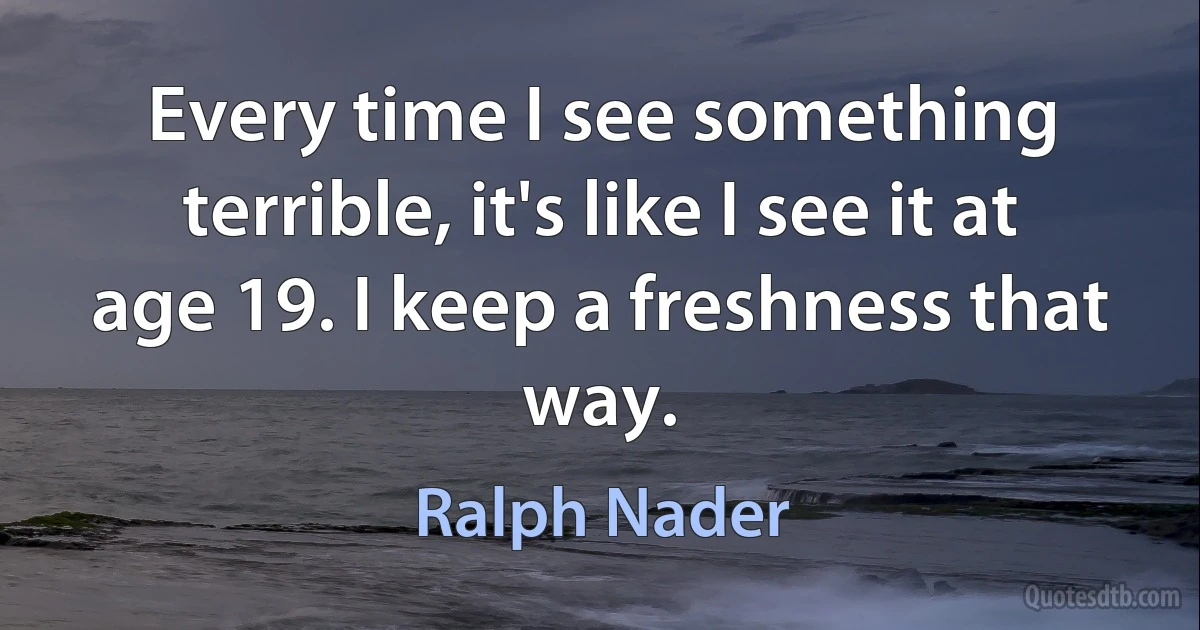 Every time I see something terrible, it's like I see it at age 19. I keep a freshness that way. (Ralph Nader)