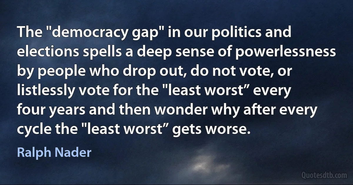 The "democracy gap" in our politics and elections spells a deep sense of powerlessness by people who drop out, do not vote, or listlessly vote for the "least worst” every four years and then wonder why after every cycle the "least worst” gets worse. (Ralph Nader)