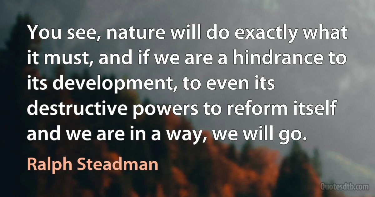 You see, nature will do exactly what it must, and if we are a hindrance to its development, to even its destructive powers to reform itself and we are in a way, we will go. (Ralph Steadman)