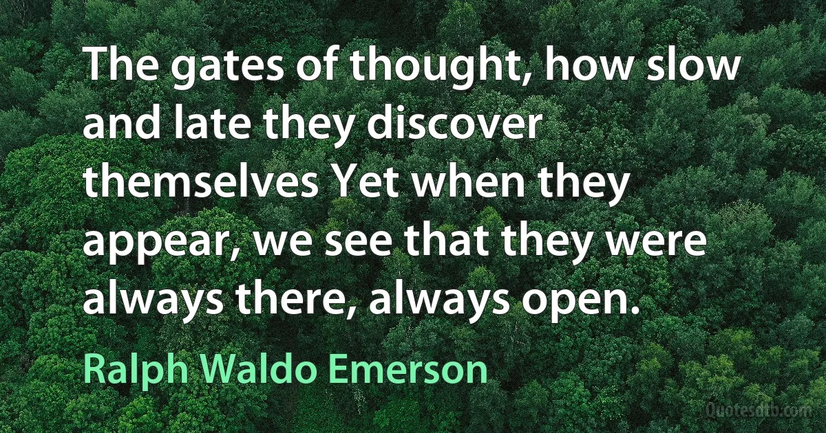 The gates of thought, how slow and late they discover themselves Yet when they appear, we see that they were always there, always open. (Ralph Waldo Emerson)