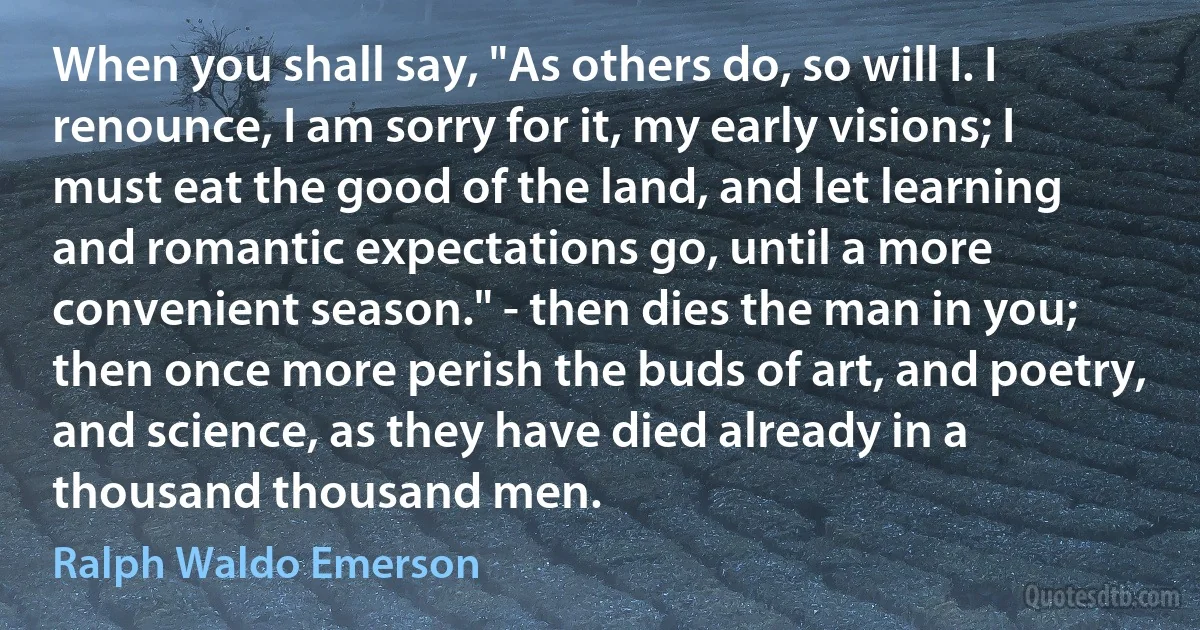 When you shall say, "As others do, so will I. I renounce, I am sorry for it, my early visions; I must eat the good of the land, and let learning and romantic expectations go, until a more convenient season." - then dies the man in you; then once more perish the buds of art, and poetry, and science, as they have died already in a thousand thousand men. (Ralph Waldo Emerson)