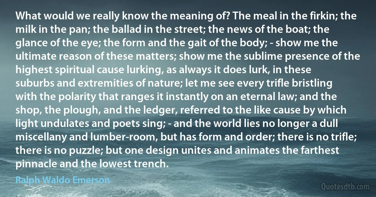 What would we really know the meaning of? The meal in the firkin; the milk in the pan; the ballad in the street; the news of the boat; the glance of the eye; the form and the gait of the body; - show me the ultimate reason of these matters; show me the sublime presence of the highest spiritual cause lurking, as always it does lurk, in these suburbs and extremities of nature; let me see every trifle bristling with the polarity that ranges it instantly on an eternal law; and the shop, the plough, and the ledger, referred to the like cause by which light undulates and poets sing; - and the world lies no longer a dull miscellany and lumber-room, but has form and order; there is no trifle; there is no puzzle; but one design unites and animates the farthest pinnacle and the lowest trench. (Ralph Waldo Emerson)