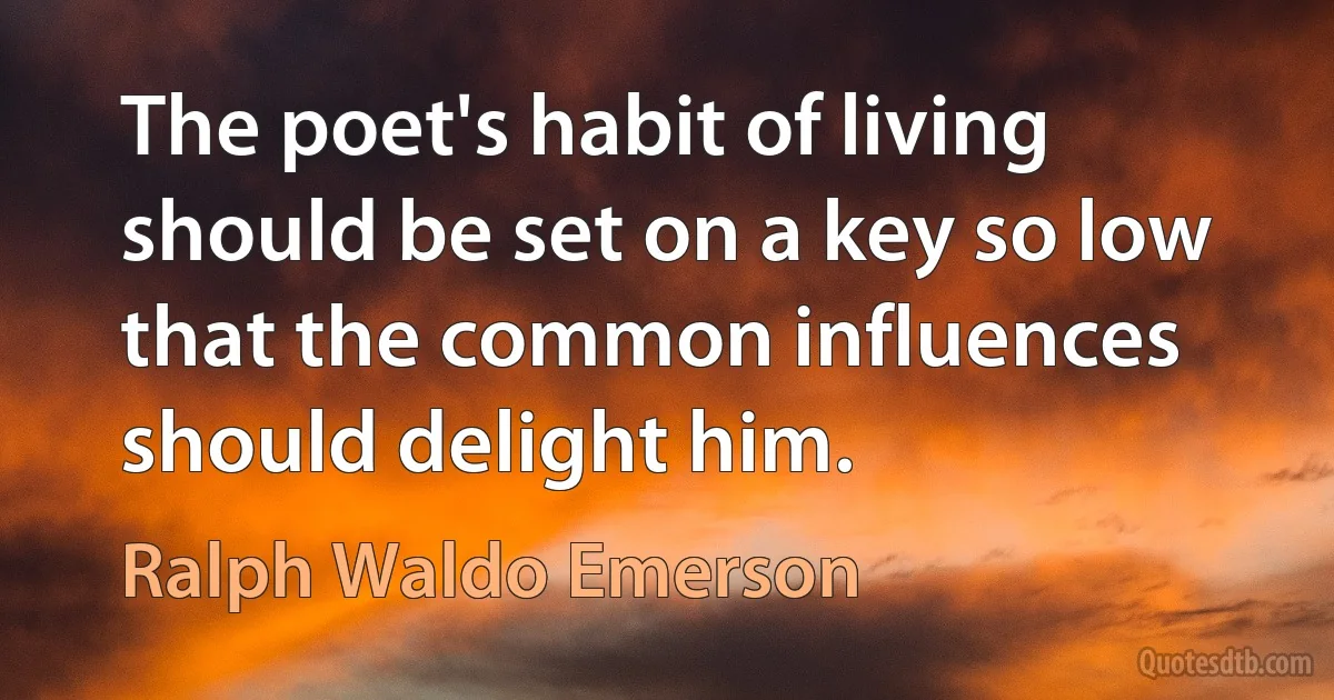 The poet's habit of living should be set on a key so low that the common influences should delight him. (Ralph Waldo Emerson)