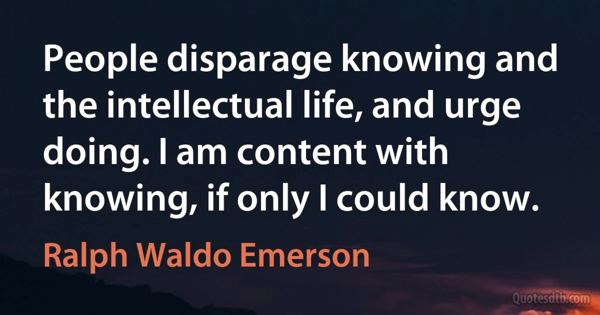 People disparage knowing and the intellectual life, and urge doing. I am content with knowing, if only I could know. (Ralph Waldo Emerson)