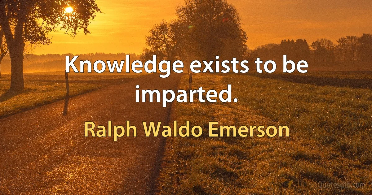 Knowledge exists to be imparted. (Ralph Waldo Emerson)