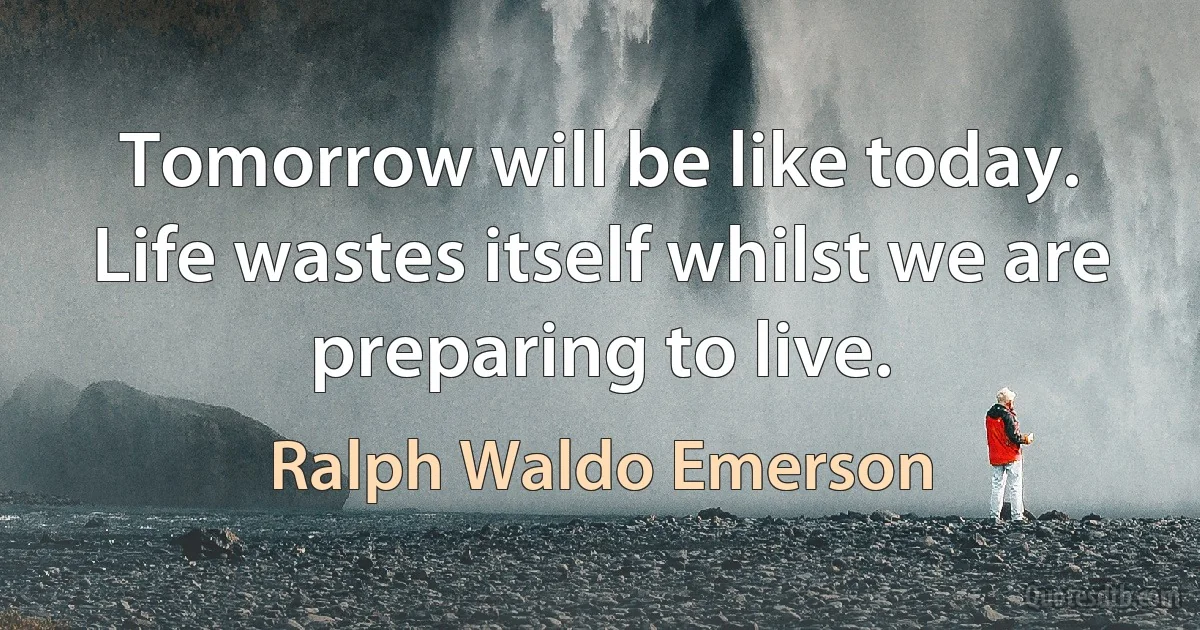 Tomorrow will be like today. Life wastes itself whilst we are preparing to live. (Ralph Waldo Emerson)