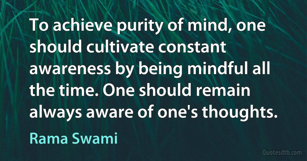 To achieve purity of mind, one should cultivate constant awareness by being mindful all the time. One should remain always aware of one's thoughts. (Rama Swami)