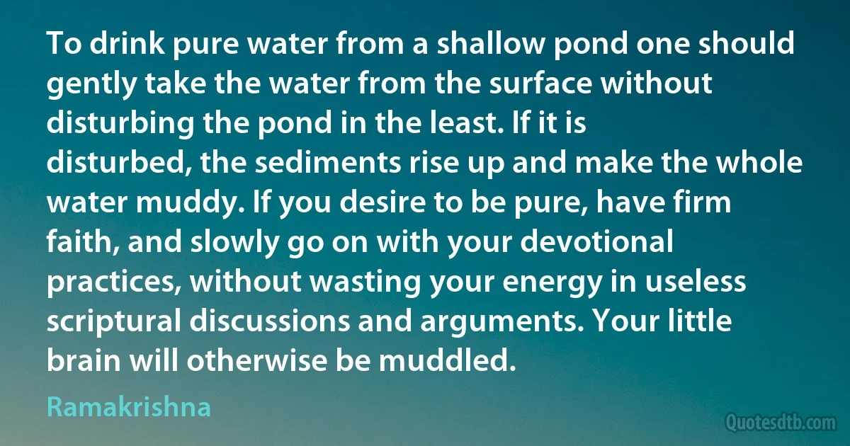 To drink pure water from a shallow pond one should gently take the water from the surface without disturbing the pond in the least. If it is disturbed, the sediments rise up and make the whole water muddy. If you desire to be pure, have firm faith, and slowly go on with your devotional practices, without wasting your energy in useless scriptural discussions and arguments. Your little brain will otherwise be muddled. (Ramakrishna)