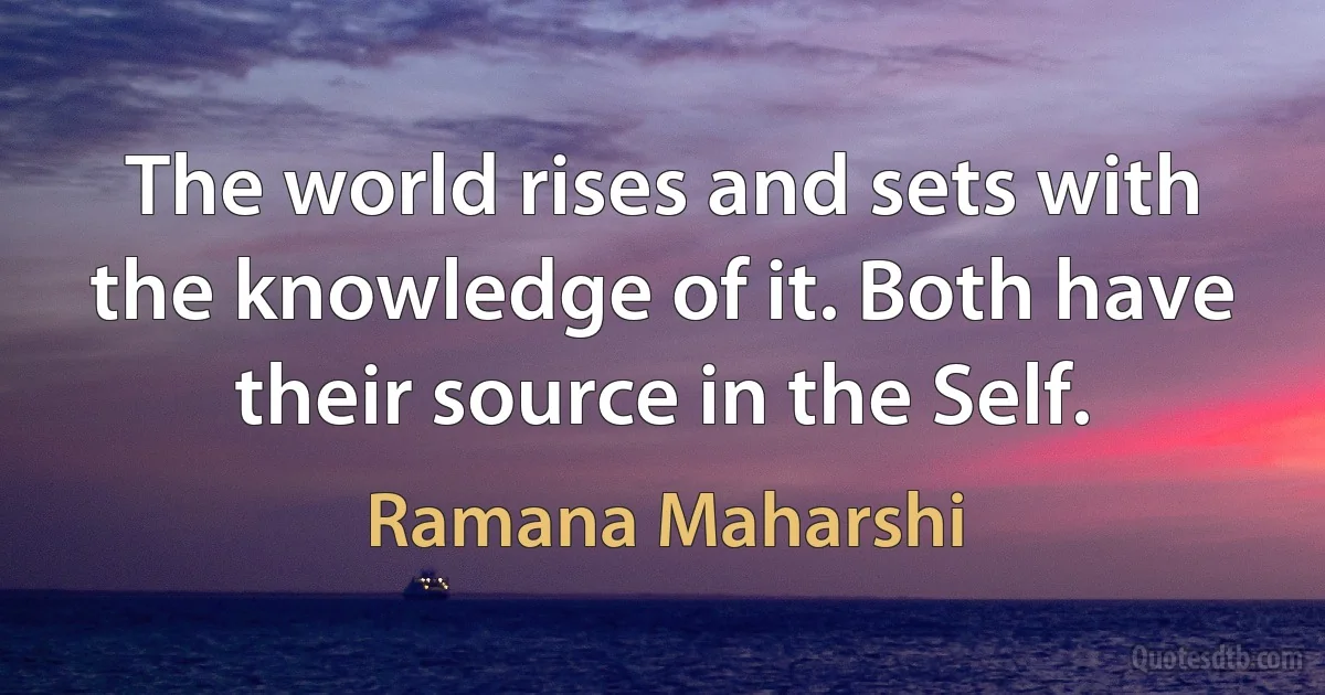 The world rises and sets with the knowledge of it. Both have their source in the Self. (Ramana Maharshi)