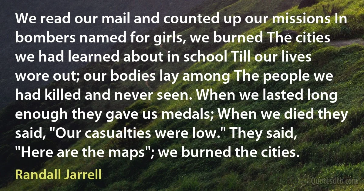 We read our mail and counted up our missions In bombers named for girls, we burned The cities we had learned about in school Till our lives wore out; our bodies lay among The people we had killed and never seen. When we lasted long enough they gave us medals; When we died they said, "Our casualties were low." They said, "Here are the maps"; we burned the cities. (Randall Jarrell)