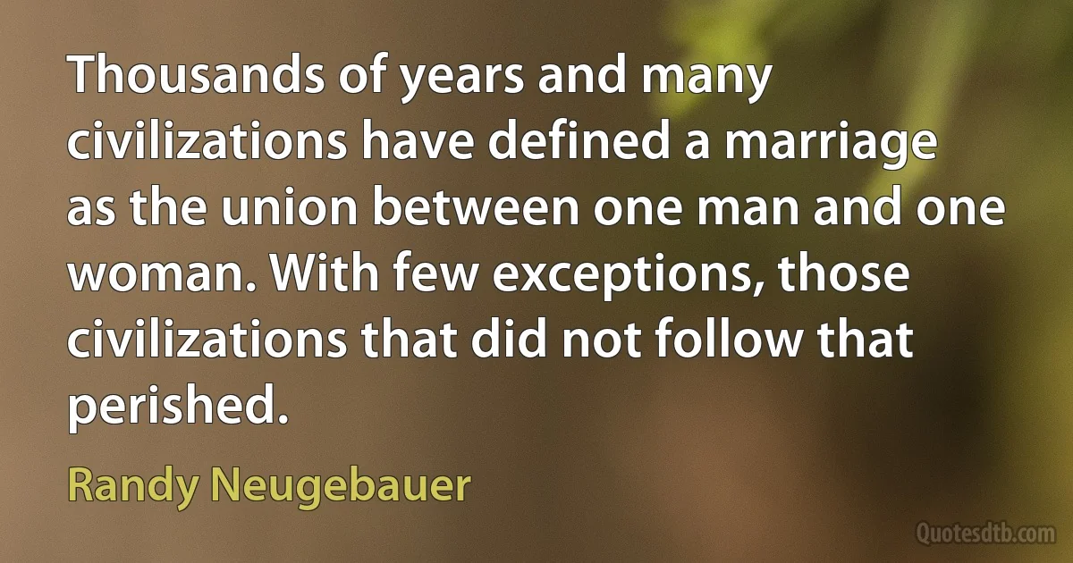 Thousands of years and many civilizations have defined a marriage as the union between one man and one woman. With few exceptions, those civilizations that did not follow that perished. (Randy Neugebauer)