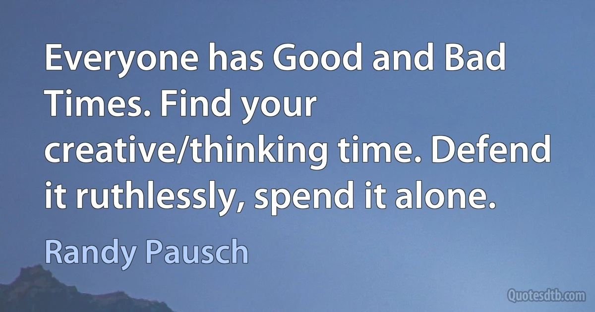 Everyone has Good and Bad Times. Find your creative/thinking time. Defend it ruthlessly, spend it alone. (Randy Pausch)