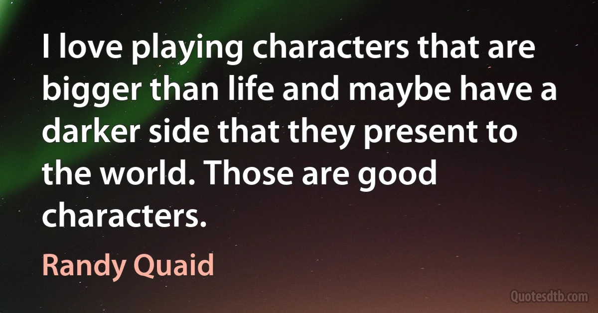 I love playing characters that are bigger than life and maybe have a darker side that they present to the world. Those are good characters. (Randy Quaid)