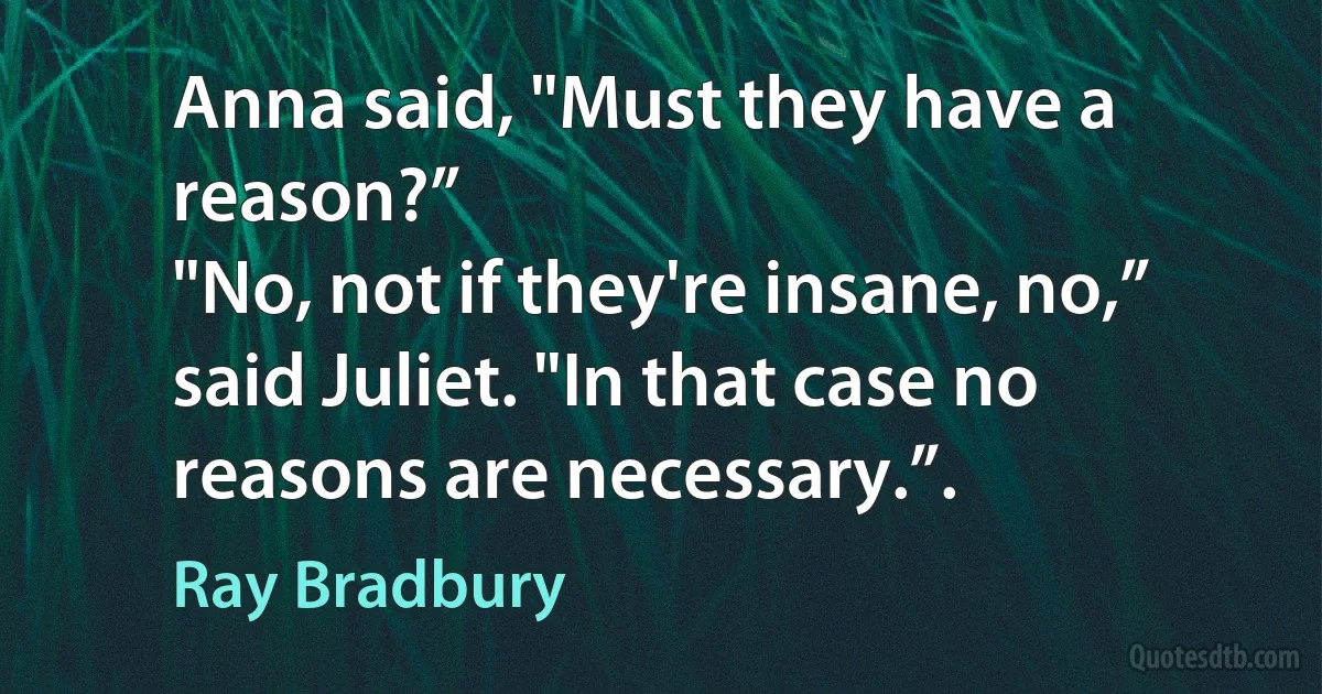 Anna said, "Must they have a reason?”
"No, not if they're insane, no,” said Juliet. "In that case no reasons are necessary.”. (Ray Bradbury)