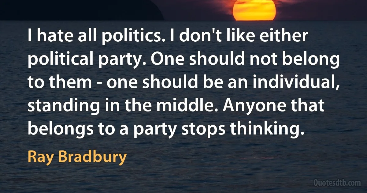 I hate all politics. I don't like either political party. One should not belong to them - one should be an individual, standing in the middle. Anyone that belongs to a party stops thinking. (Ray Bradbury)