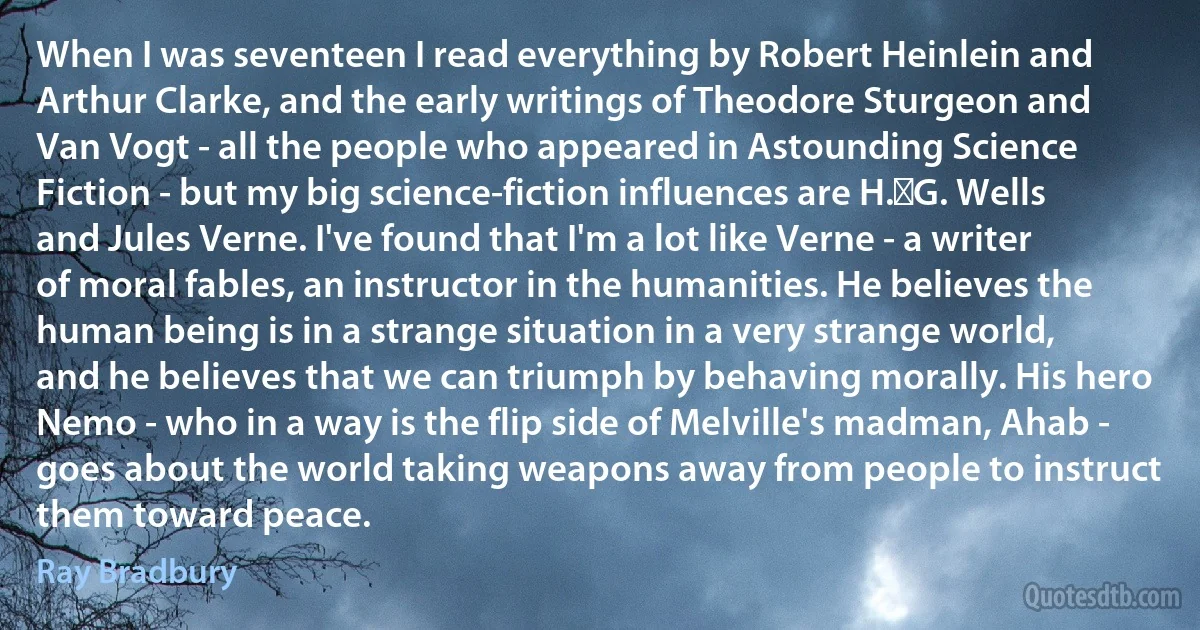 When I was seventeen I read everything by Robert Heinlein and Arthur Clarke, and the early writings of Theodore Sturgeon and Van Vogt - all the people who appeared in Astounding Science Fiction - but my big science-fiction influences are H. G. Wells and Jules Verne. I've found that I'm a lot like Verne - a writer of moral fables, an instructor in the humanities. He believes the human being is in a strange situation in a very strange world, and he believes that we can triumph by behaving morally. His hero Nemo - who in a way is the flip side of Melville's madman, Ahab - goes about the world taking weapons away from people to instruct them toward peace. (Ray Bradbury)