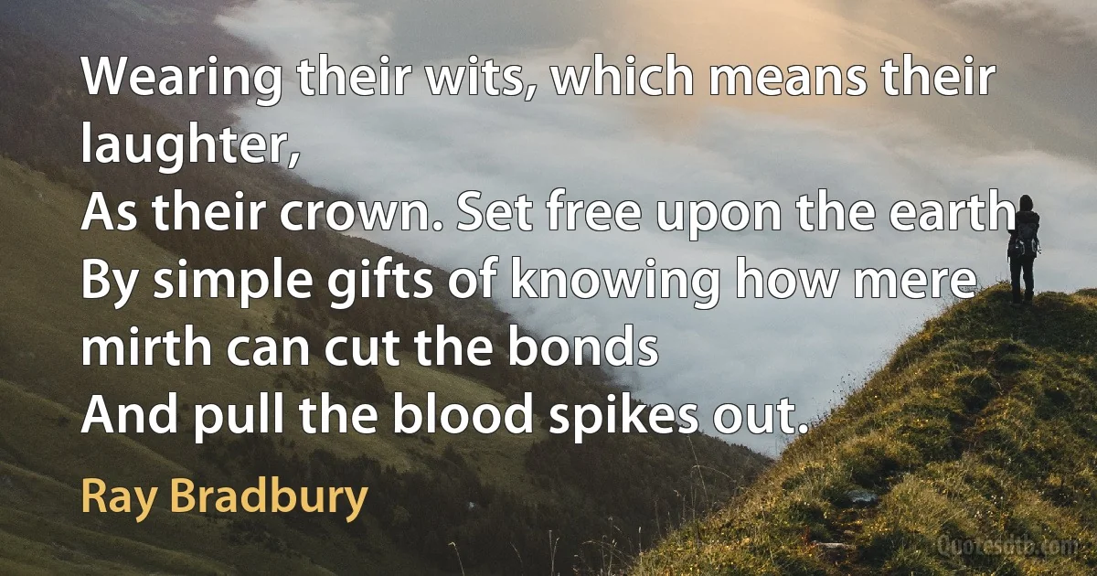 Wearing their wits, which means their laughter,
As their crown. Set free upon the earth
By simple gifts of knowing how mere mirth can cut the bonds
And pull the blood spikes out. (Ray Bradbury)