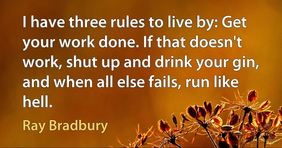 I have three rules to live by: Get your work done. If that doesn't work, shut up and drink your gin, and when all else fails, run like hell. (Ray Bradbury)