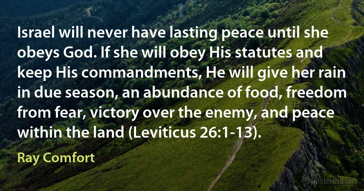 Israel will never have lasting peace until she obeys God. If she will obey His statutes and keep His commandments, He will give her rain in due season, an abundance of food, freedom from fear, victory over the enemy, and peace within the land (Leviticus 26:1-13). (Ray Comfort)