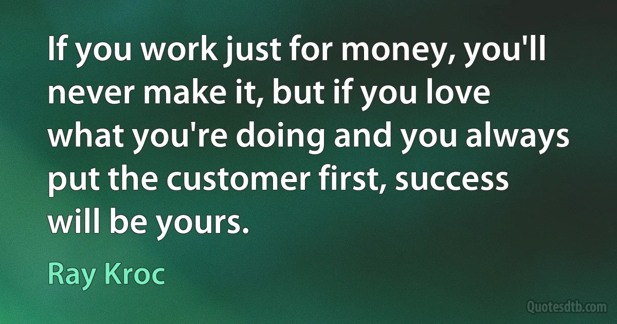 If you work just for money, you'll never make it, but if you love what you're doing and you always put the customer first, success will be yours. (Ray Kroc)