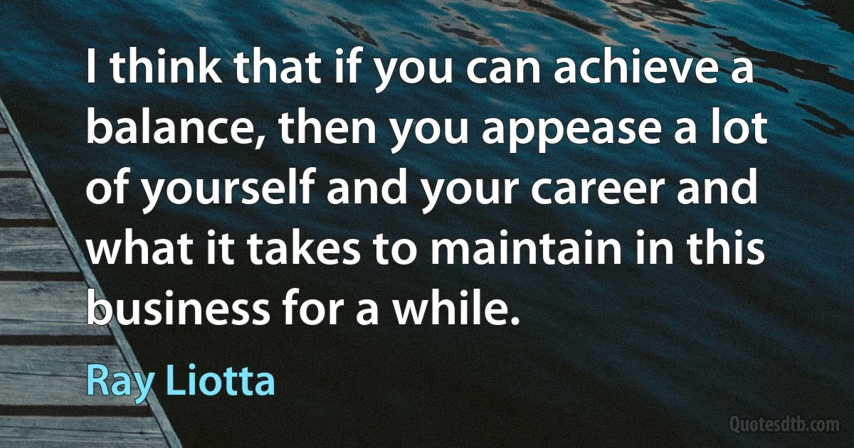 I think that if you can achieve a balance, then you appease a lot of yourself and your career and what it takes to maintain in this business for a while. (Ray Liotta)