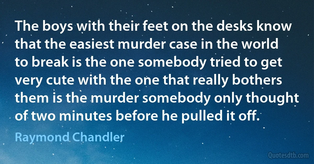 The boys with their feet on the desks know that the easiest murder case in the world to break is the one somebody tried to get very cute with the one that really bothers them is the murder somebody only thought of two minutes before he pulled it off. (Raymond Chandler)