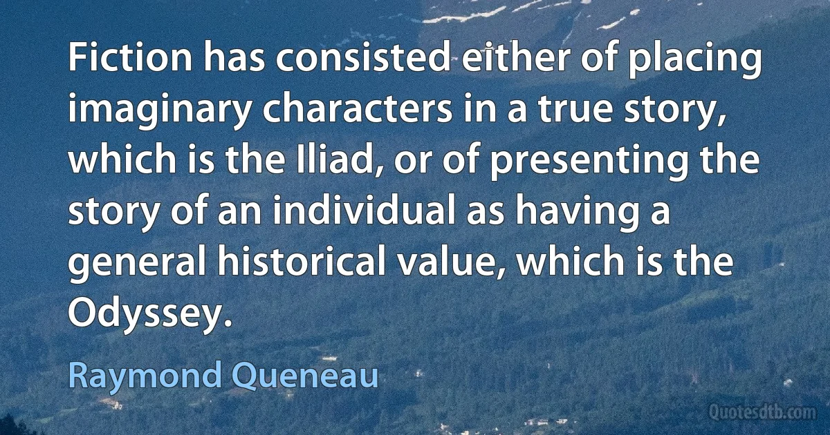 Fiction has consisted either of placing imaginary characters in a true story, which is the Iliad, or of presenting the story of an individual as having a general historical value, which is the Odyssey. (Raymond Queneau)