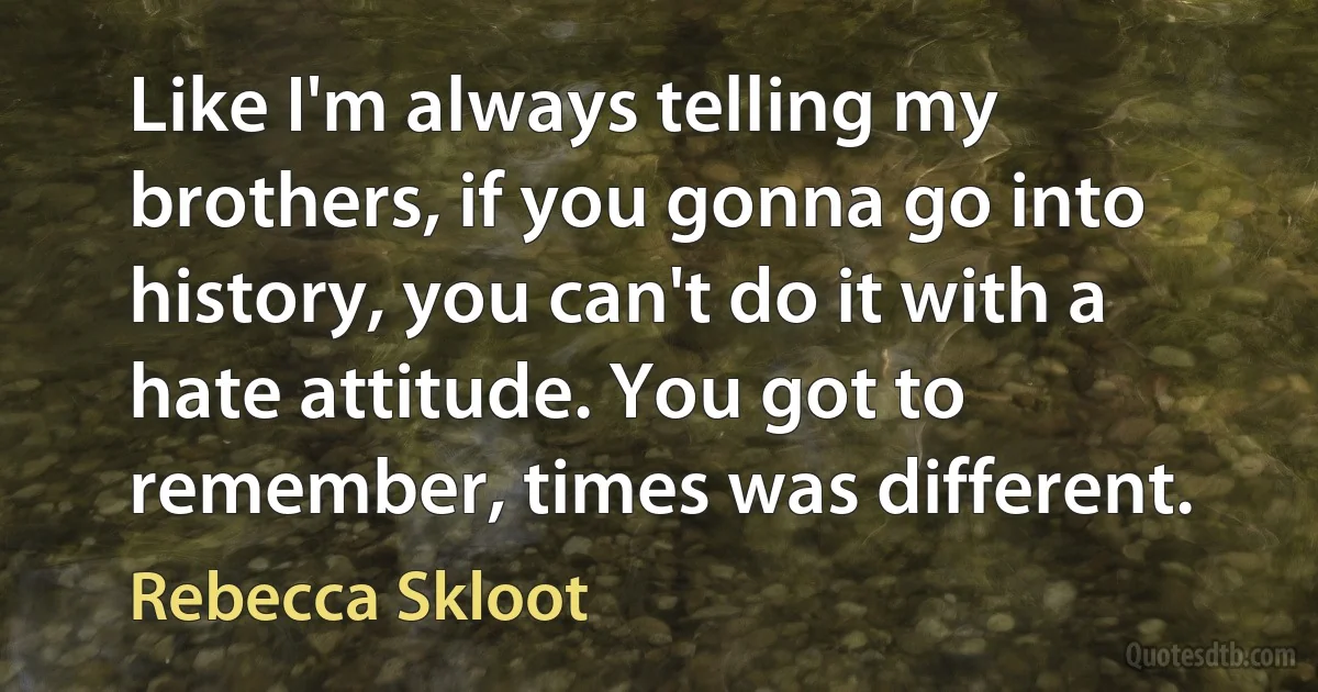 Like I'm always telling my brothers, if you gonna go into history, you can't do it with a hate attitude. You got to remember, times was different. (Rebecca Skloot)