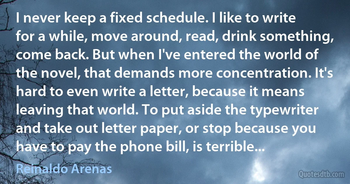 I never keep a fixed schedule. I like to write for a while, move around, read, drink something, come back. But when I've entered the world of the novel, that demands more concentration. It's hard to even write a letter, because it means leaving that world. To put aside the typewriter and take out letter paper, or stop because you have to pay the phone bill, is terrible... (Reinaldo Arenas)