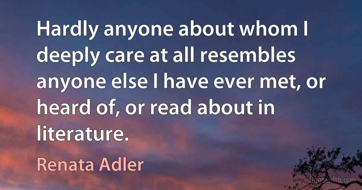 Hardly anyone about whom I deeply care at all resembles anyone else I have ever met, or heard of, or read about in literature. (Renata Adler)