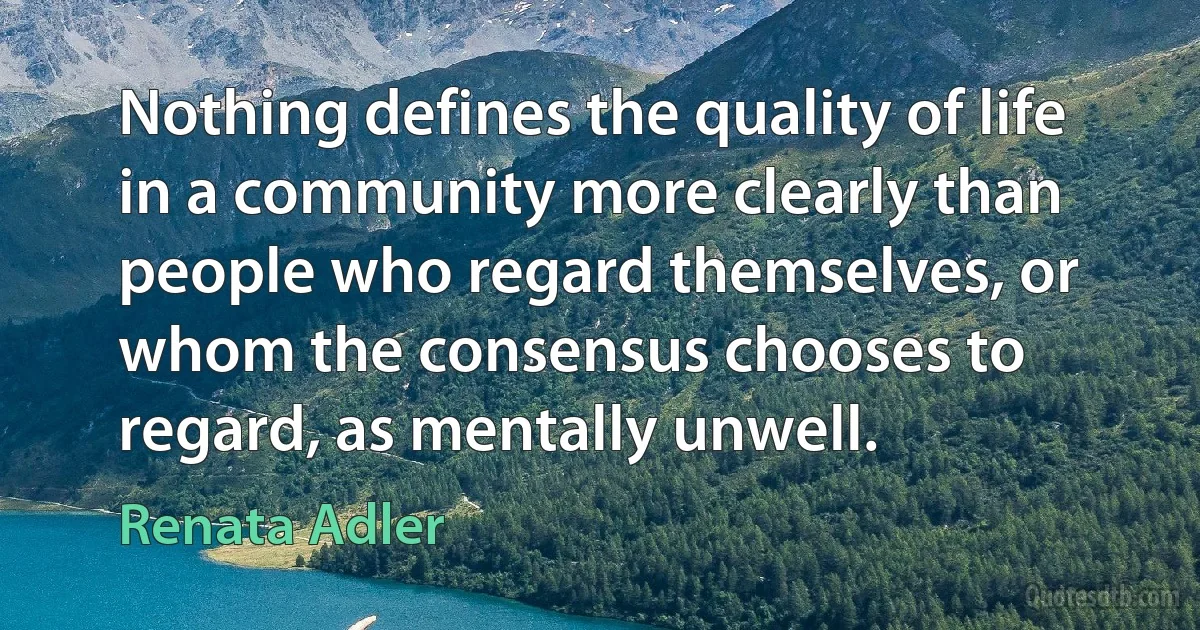 Nothing defines the quality of life in a community more clearly than people who regard themselves, or whom the consensus chooses to regard, as mentally unwell. (Renata Adler)