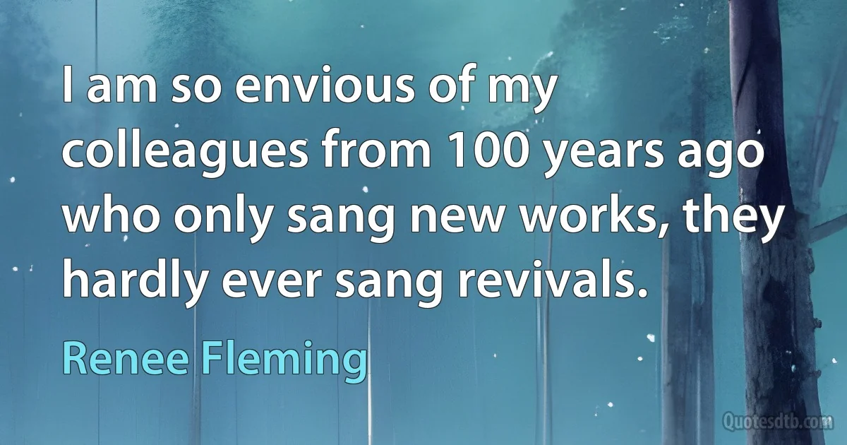 I am so envious of my colleagues from 100 years ago who only sang new works, they hardly ever sang revivals. (Renee Fleming)