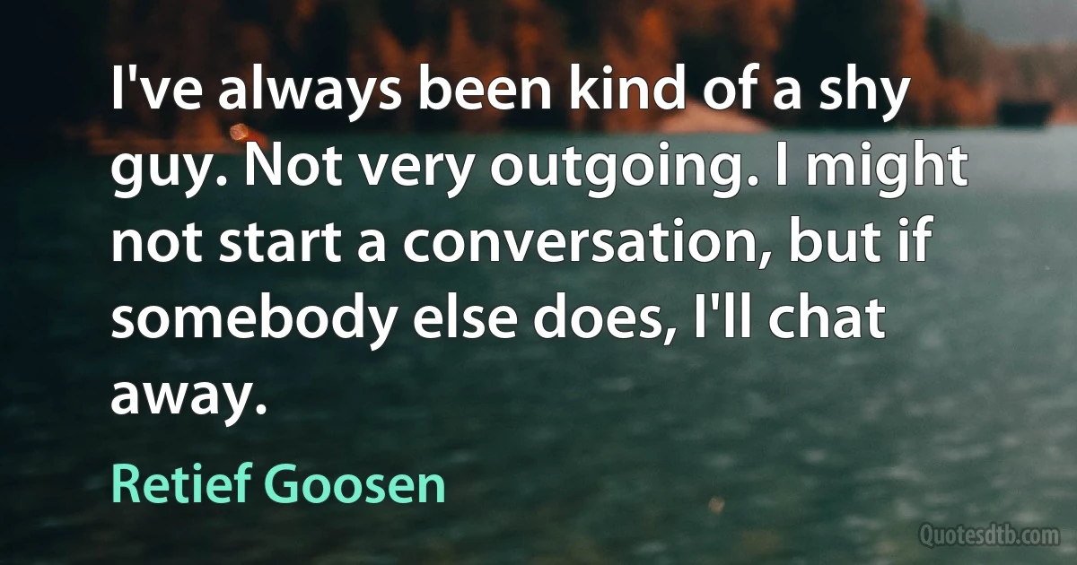 I've always been kind of a shy guy. Not very outgoing. I might not start a conversation, but if somebody else does, I'll chat away. (Retief Goosen)