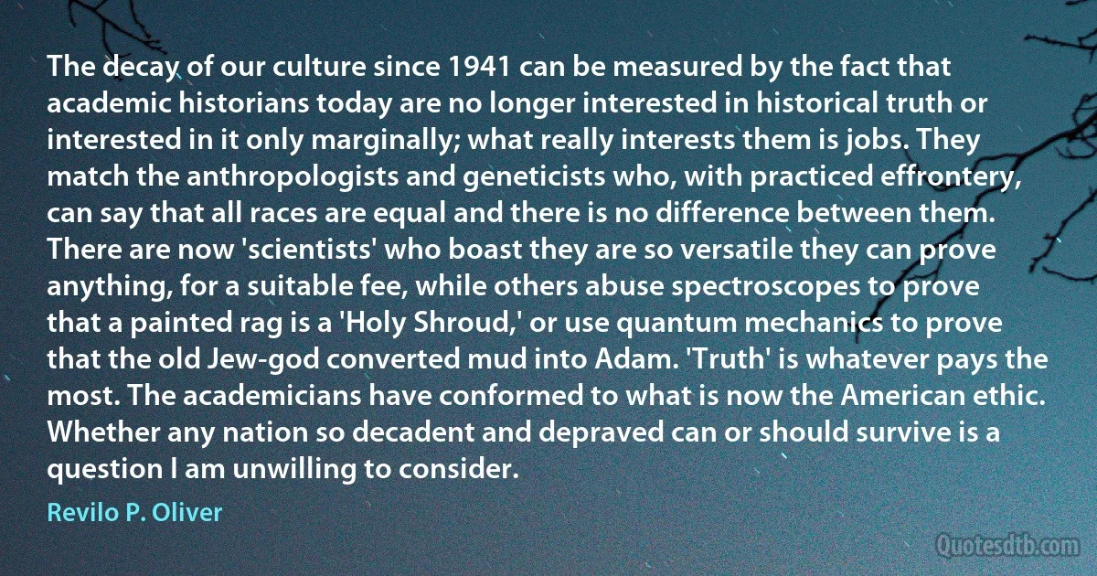 The decay of our culture since 1941 can be measured by the fact that academic historians today are no longer interested in historical truth or interested in it only marginally; what really interests them is jobs. They match the anthropologists and geneticists who, with practiced effrontery, can say that all races are equal and there is no difference between them. There are now 'scientists' who boast they are so versatile they can prove anything, for a suitable fee, while others abuse spectroscopes to prove that a painted rag is a 'Holy Shroud,' or use quantum mechanics to prove that the old Jew-god converted mud into Adam. 'Truth' is whatever pays the most. The academicians have conformed to what is now the American ethic. Whether any nation so decadent and depraved can or should survive is a question I am unwilling to consider. (Revilo P. Oliver)