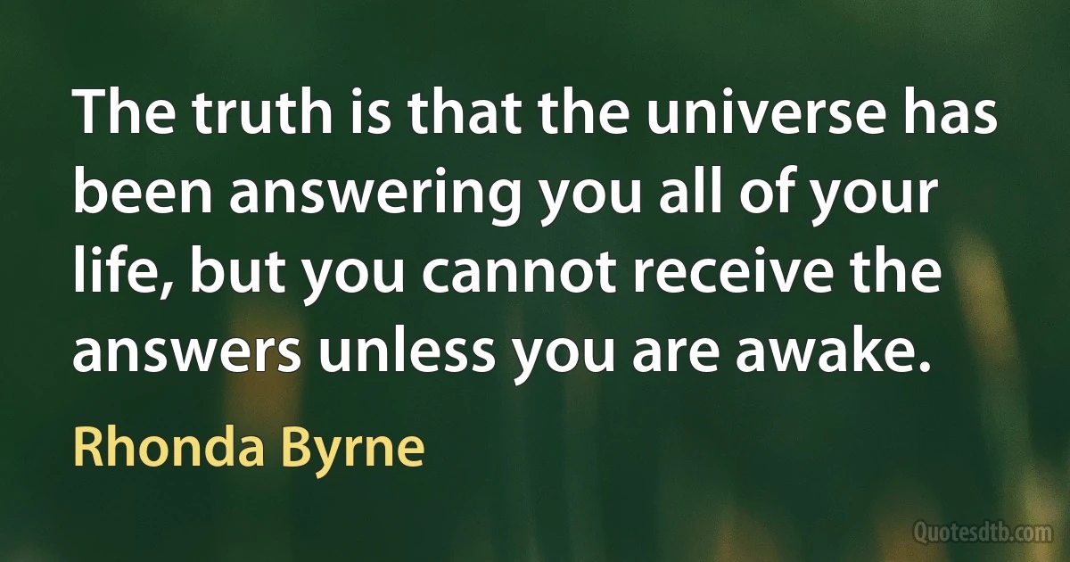 The truth is that the universe has been answering you all of your life, but you cannot receive the answers unless you are awake. (Rhonda Byrne)