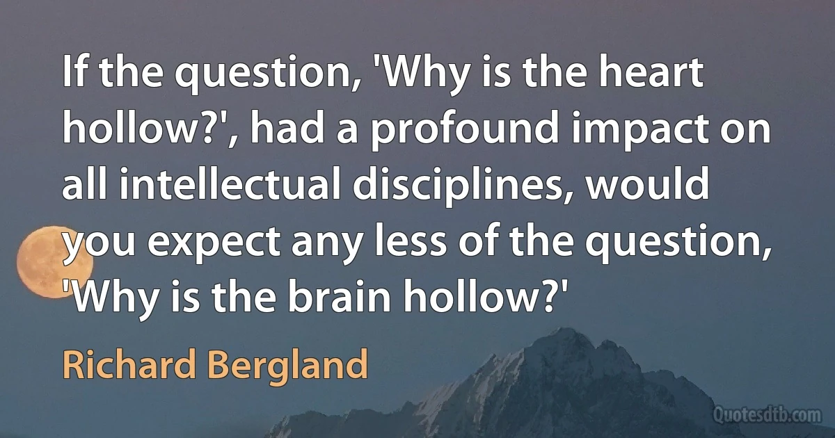 If the question, 'Why is the heart hollow?', had a profound impact on all intellectual disciplines, would you expect any less of the question, 'Why is the brain hollow?' (Richard Bergland)