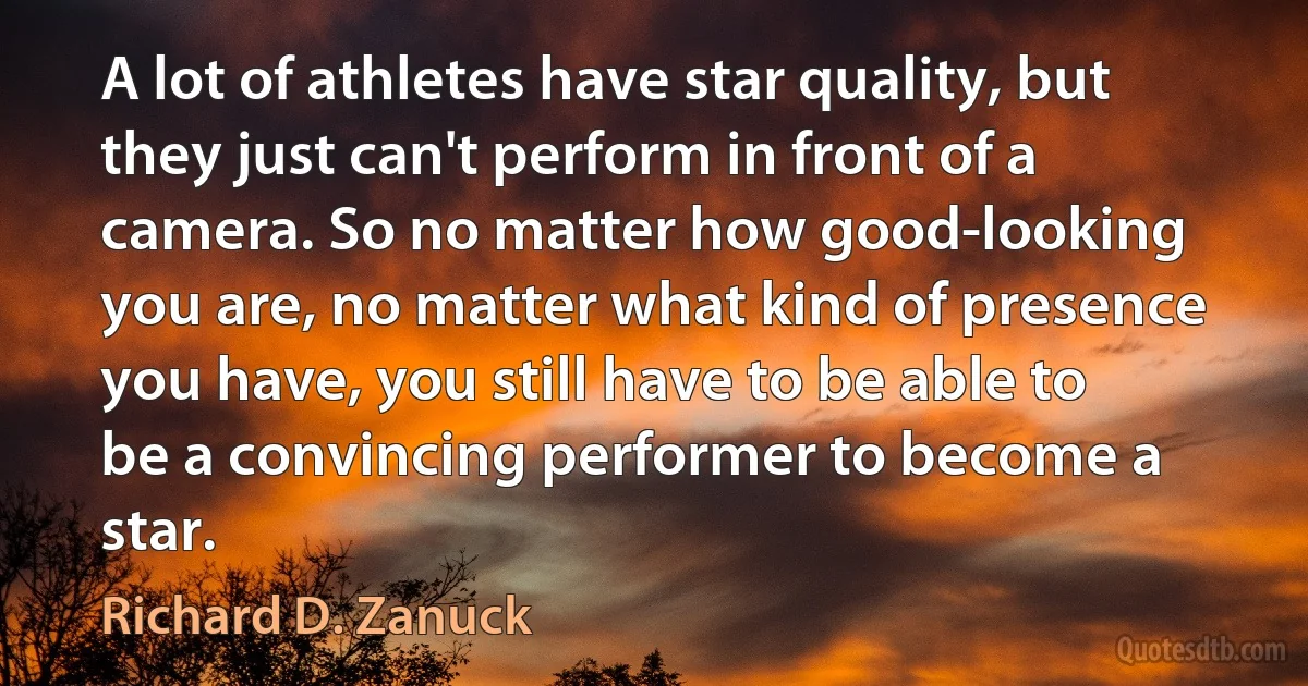 A lot of athletes have star quality, but they just can't perform in front of a camera. So no matter how good-looking you are, no matter what kind of presence you have, you still have to be able to be a convincing performer to become a star. (Richard D. Zanuck)