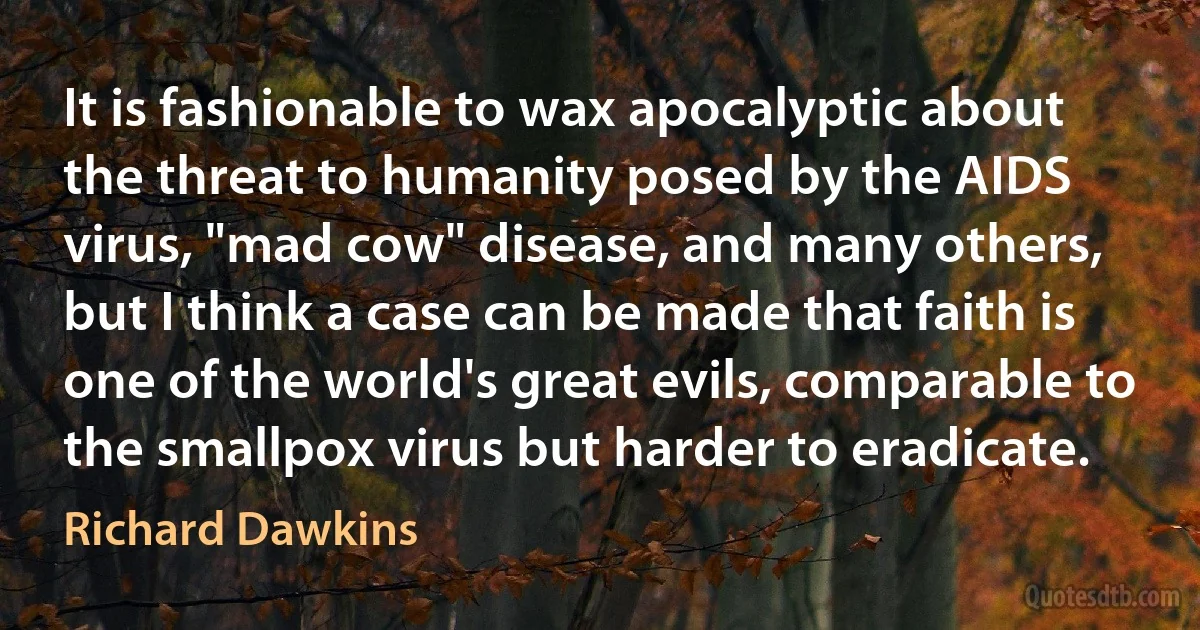 It is fashionable to wax apocalyptic about the threat to humanity posed by the AIDS virus, "mad cow" disease, and many others, but I think a case can be made that faith is one of the world's great evils, comparable to the smallpox virus but harder to eradicate. (Richard Dawkins)