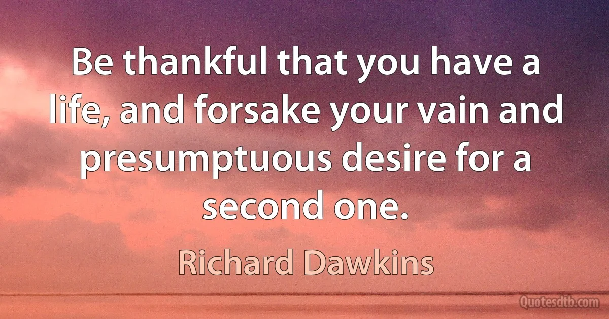 Be thankful that you have a life, and forsake your vain and presumptuous desire for a second one. (Richard Dawkins)