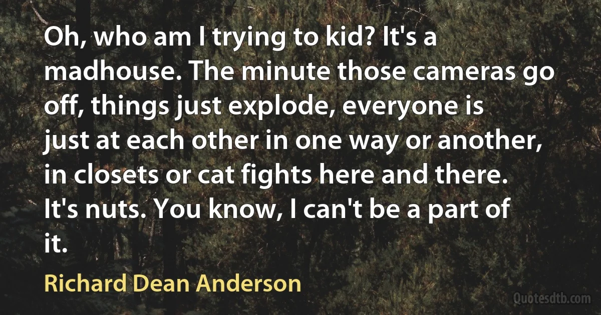 Oh, who am I trying to kid? It's a madhouse. The minute those cameras go off, things just explode, everyone is just at each other in one way or another, in closets or cat fights here and there. It's nuts. You know, I can't be a part of it. (Richard Dean Anderson)