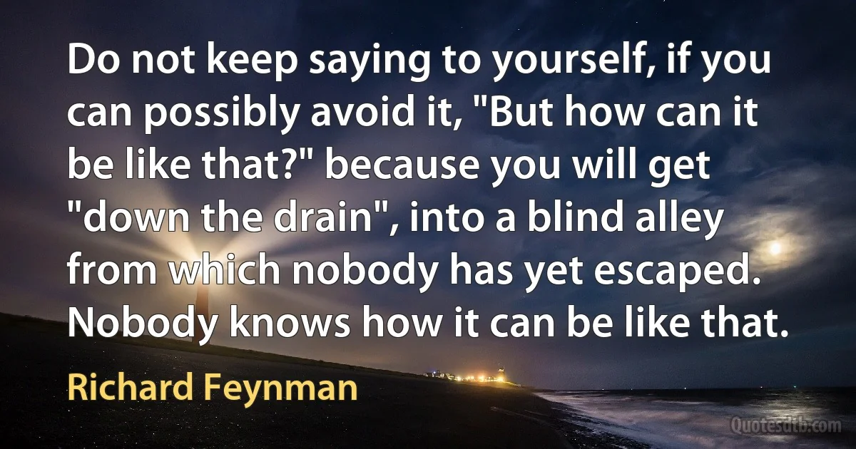 Do not keep saying to yourself, if you can possibly avoid it, "But how can it be like that?" because you will get "down the drain", into a blind alley from which nobody has yet escaped. Nobody knows how it can be like that. (Richard Feynman)