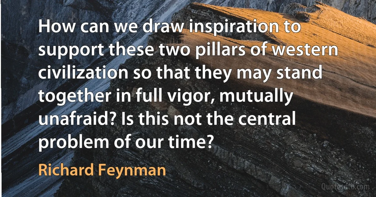 How can we draw inspiration to support these two pillars of western civilization so that they may stand together in full vigor, mutually unafraid? Is this not the central problem of our time? (Richard Feynman)