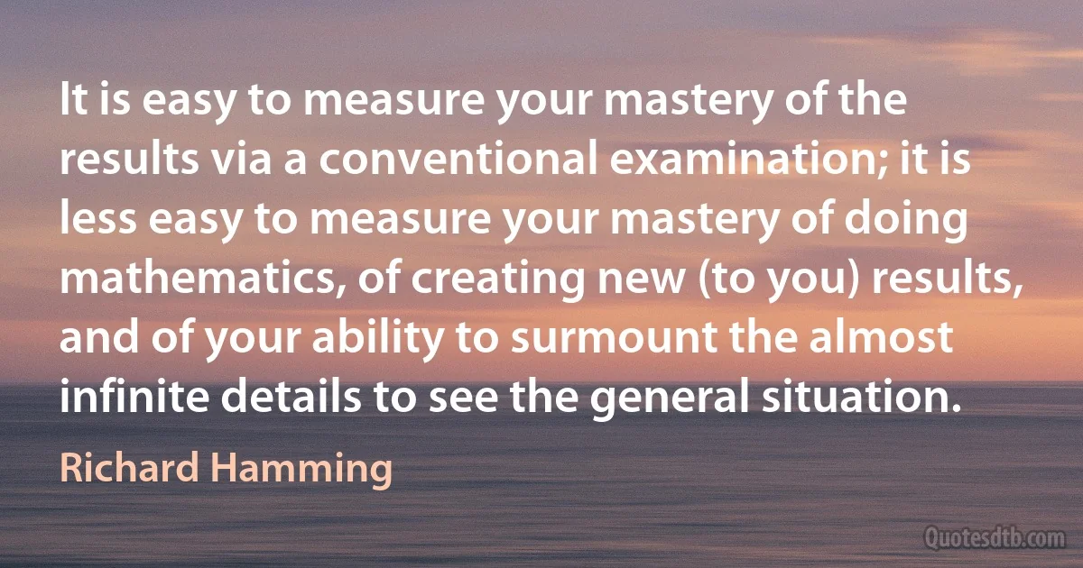 It is easy to measure your mastery of the results via a conventional examination; it is less easy to measure your mastery of doing mathematics, of creating new (to you) results, and of your ability to surmount the almost infinite details to see the general situation. (Richard Hamming)