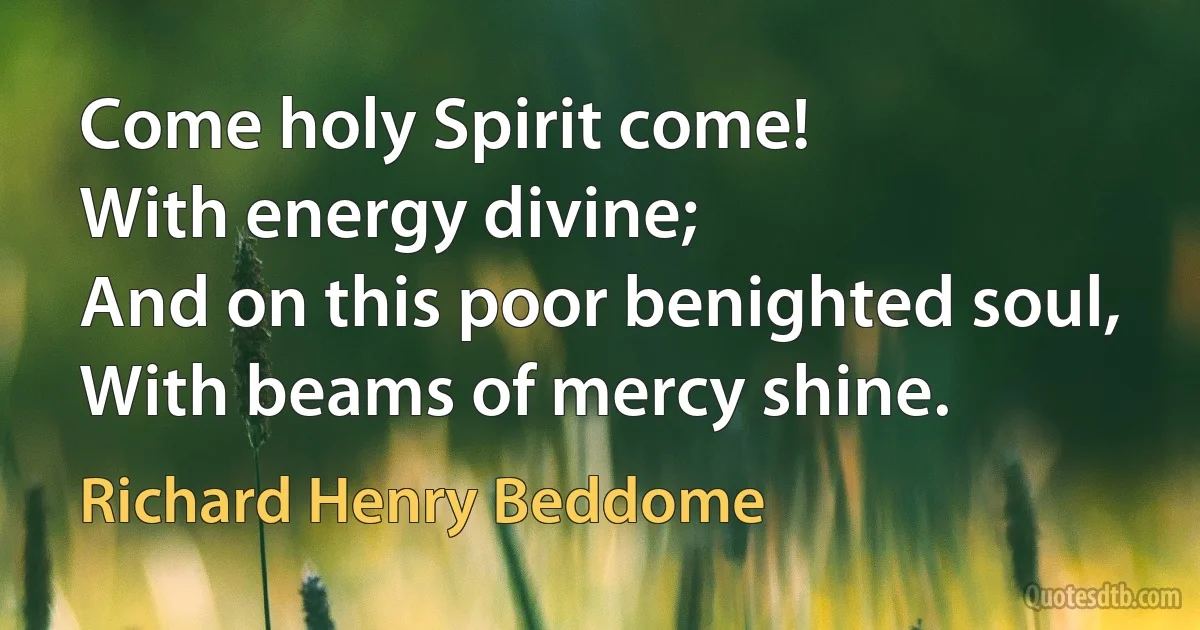 Come holy Spirit come!
With energy divine;
And on this poor benighted soul,
With beams of mercy shine. (Richard Henry Beddome)