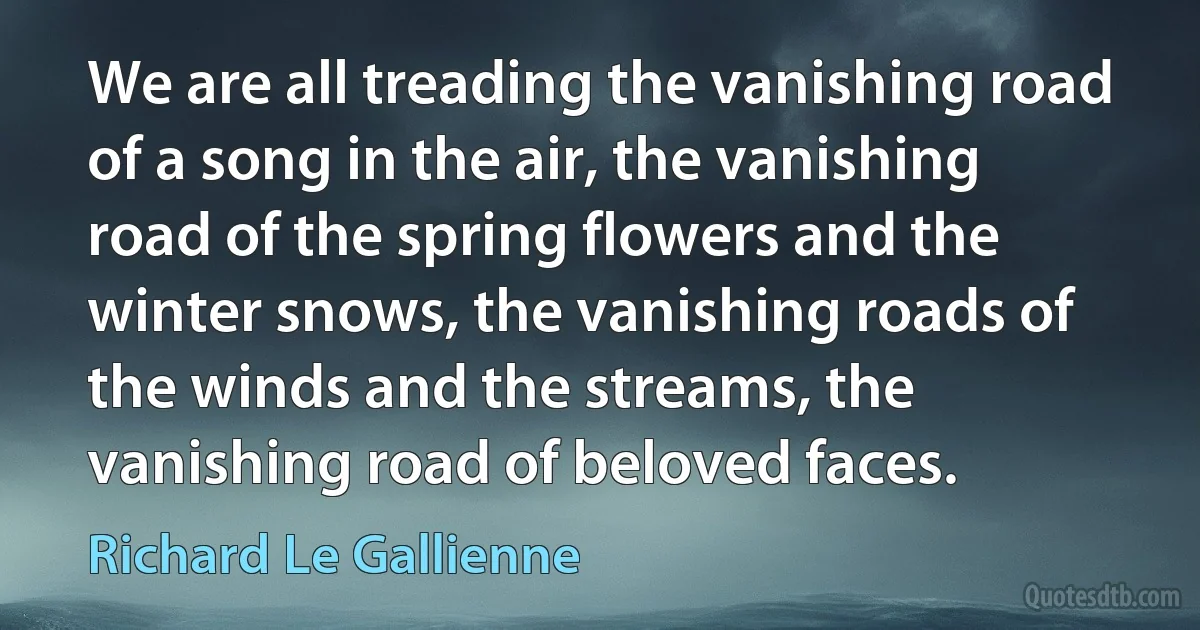 We are all treading the vanishing road of a song in the air, the vanishing road of the spring flowers and the winter snows, the vanishing roads of the winds and the streams, the vanishing road of beloved faces. (Richard Le Gallienne)