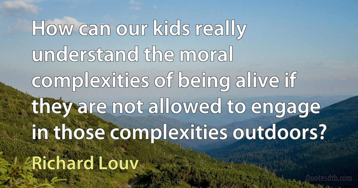 How can our kids really understand the moral complexities of being alive if they are not allowed to engage in those complexities outdoors? (Richard Louv)