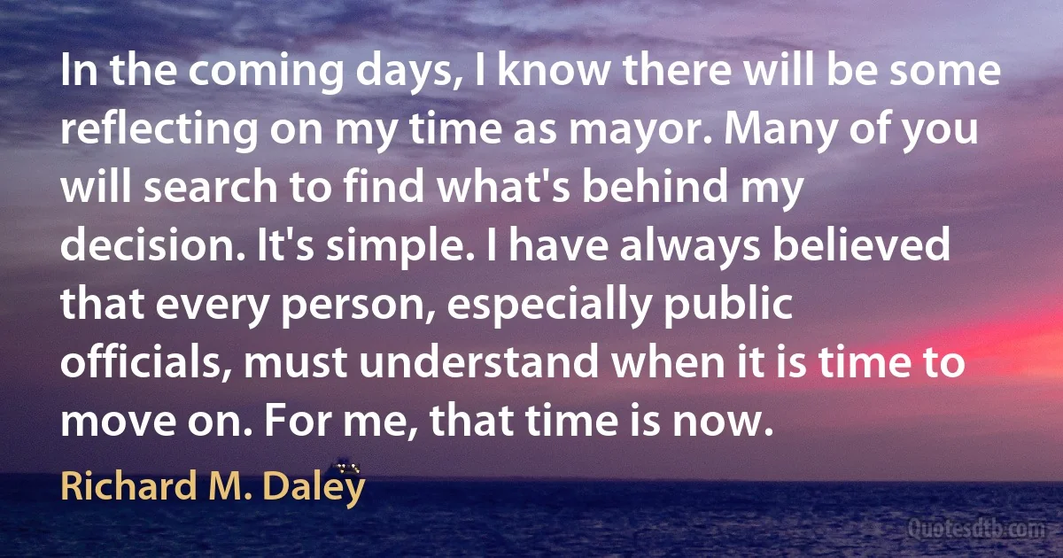 In the coming days, I know there will be some reflecting on my time as mayor. Many of you will search to find what's behind my decision. It's simple. I have always believed that every person, especially public officials, must understand when it is time to move on. For me, that time is now. (Richard M. Daley)