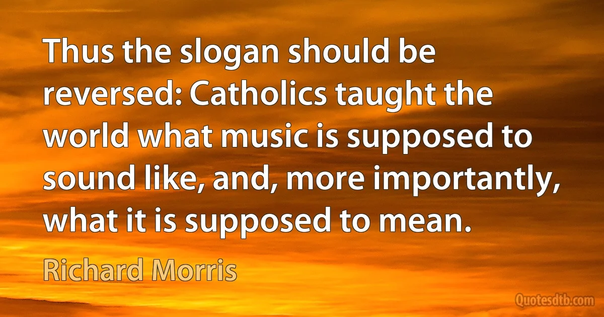 Thus the slogan should be reversed: Catholics taught the world what music is supposed to sound like, and, more importantly, what it is supposed to mean. (Richard Morris)